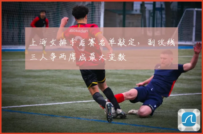 上海女排季后赛名单敲定，副攻线三人争两席成最大变数