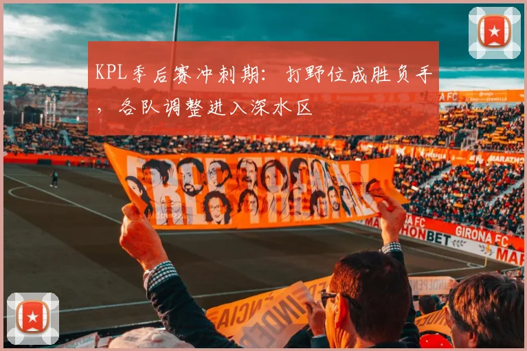 KPL季后赛冲刺期：打野位成胜负手，各队调整进入深水区