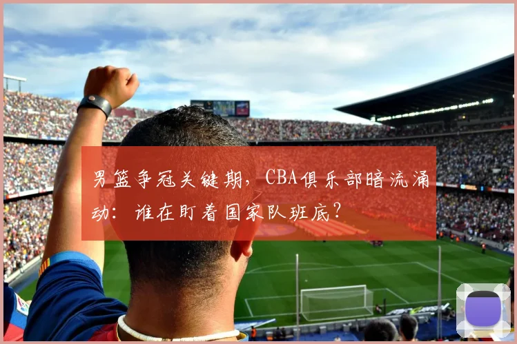 男篮争冠关键期，CBA俱乐部暗流涌动：谁在盯着国家队班底？