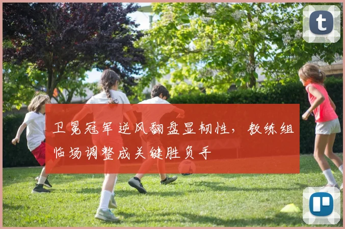 卫冕冠军逆风翻盘显韧性，教练组临场调整成关键胜负手