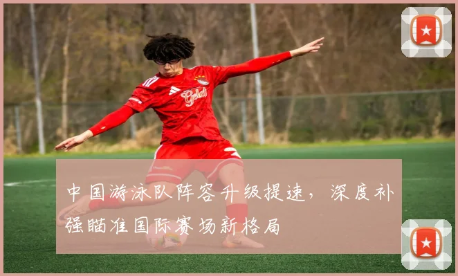 中国游泳队阵容升级提速，深度补强瞄准国际赛场新格局