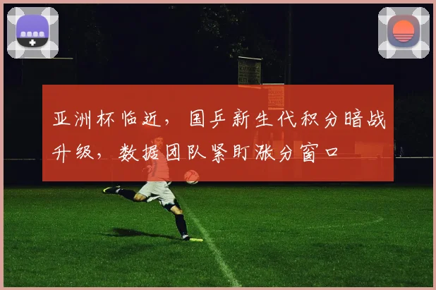亚洲杯临近，国乒新生代积分暗战升级，数据团队紧盯涨分窗口