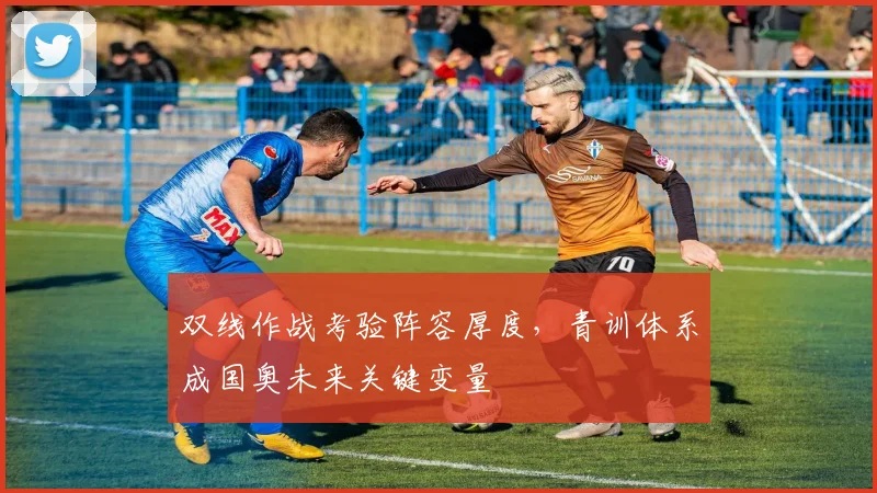 双线作战考验阵容厚度，青训体系成国奥未来关键变量