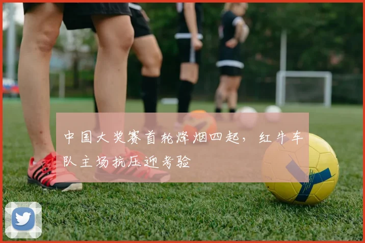 中国大奖赛首轮烽烟四起，红牛车队主场抗压迎考验