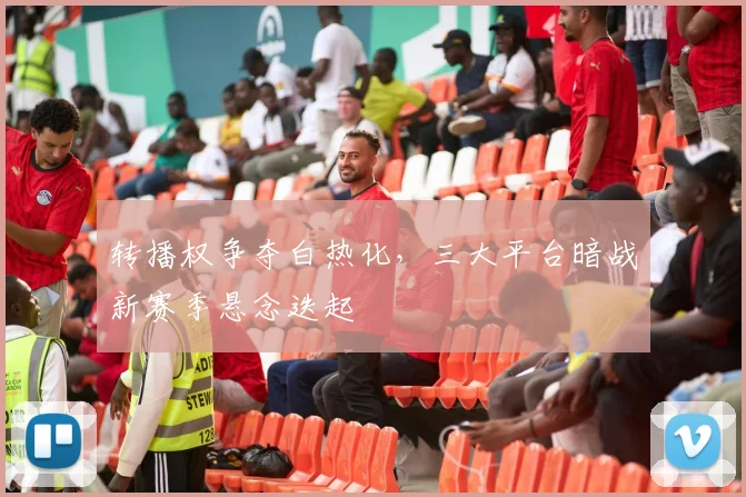 转播权争夺白热化，三大平台暗战新赛季悬念迭起
