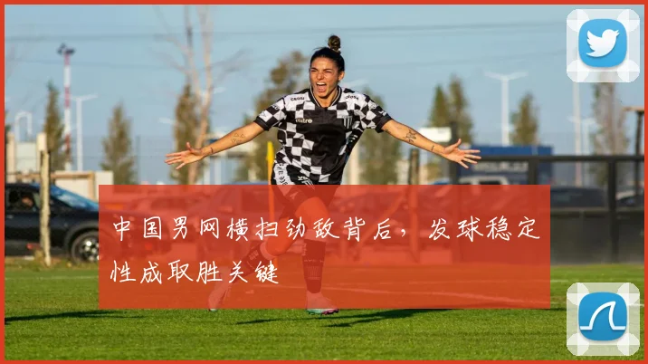 中国男网横扫劲敌背后，发球稳定性成取胜关键