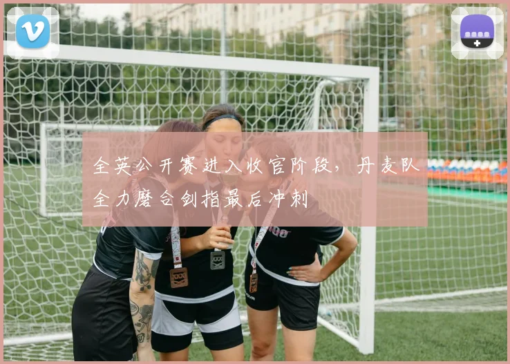 全英公开赛进入收官阶段，丹麦队全力磨合剑指最后冲刺