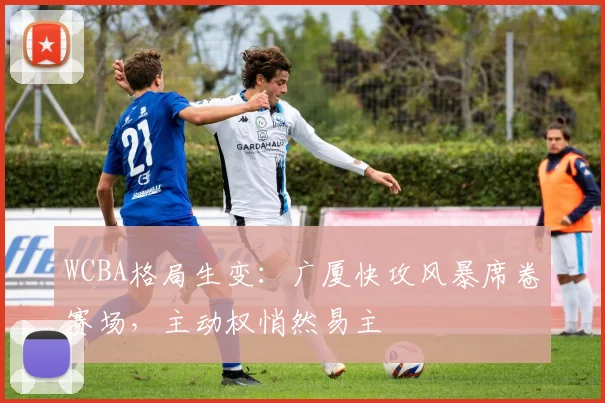WCBA格局生变：广厦快攻风暴席卷赛场，主动权悄然易主