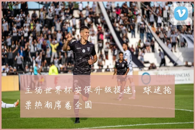 主场世界杯安保升级提速，球迷抢票热潮席卷全国