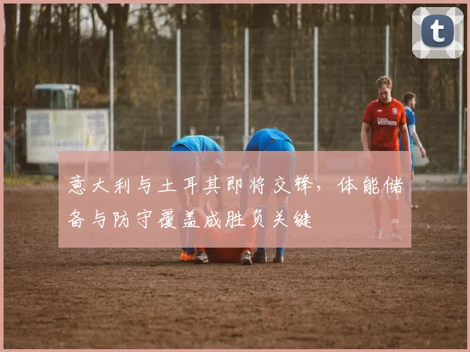 意大利与土耳其即将交锋，体能储备与防守覆盖成胜负关键