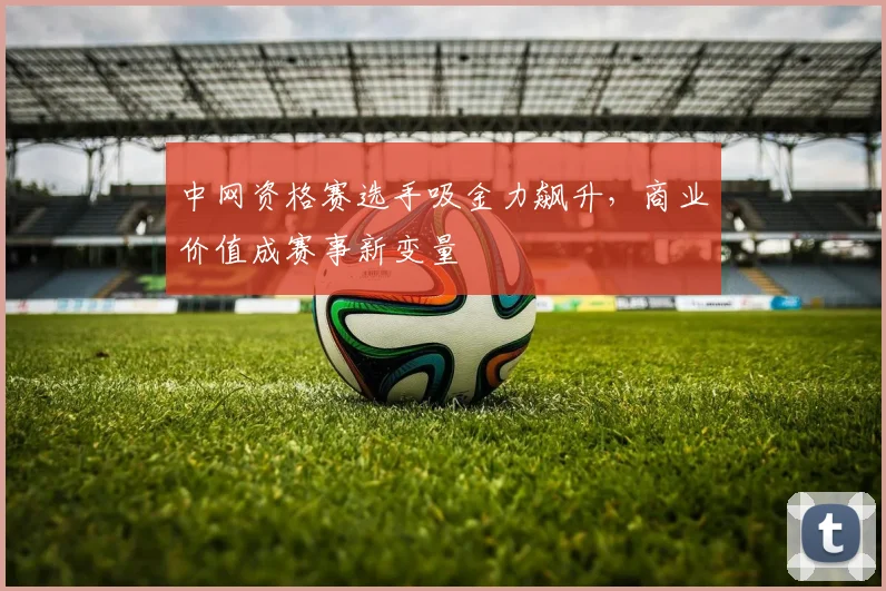 中网资格赛选手吸金力飙升，商业价值成赛事新变量
