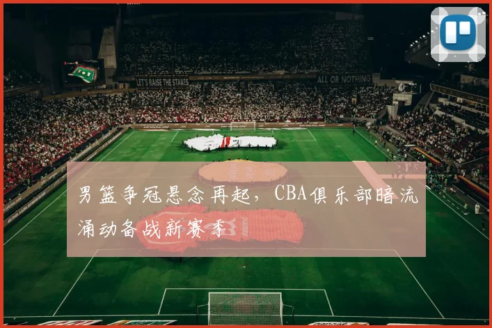 男篮争冠悬念再起，CBA俱乐部暗流涌动备战新赛季