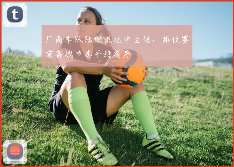 厂商车队陆续抵达中立场，排位赛前备战节奏平稳有序