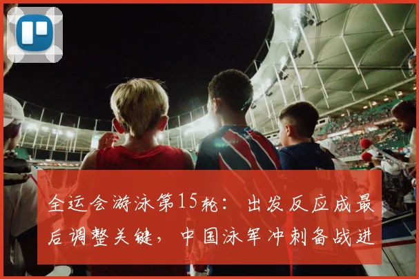 全运会游泳第15轮：出发反应成最后调整关键，中国泳军冲刺备战进入倒计时