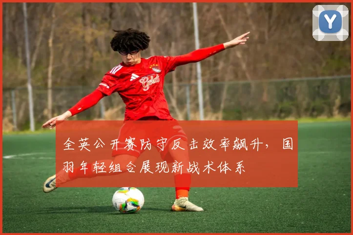 全英公开赛防守反击效率飙升，国羽年轻组合展现新战术体系