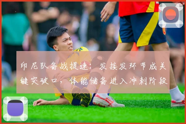 印尼队备战提速：发接发环节成关键突破口，体能储备进入冲刺阶段