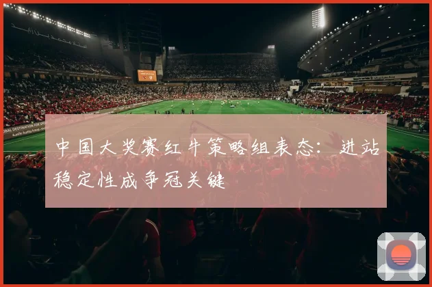 中国大奖赛红牛策略组表态：进站稳定性成争冠关键