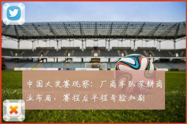 中国大奖赛观察：厂商车队深耕商业布局，赛程后半程考验加剧