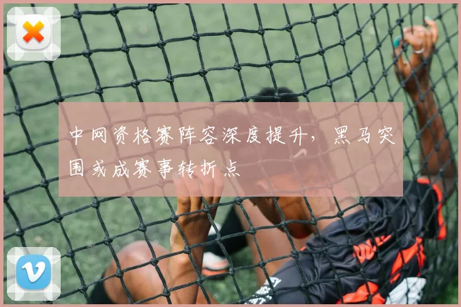 中网资格赛阵容深度提升，黑马突围或成赛事转折点