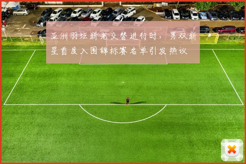 亚洲羽坛新老交替进行时，男双新星首度入围锦标赛名单引发热议