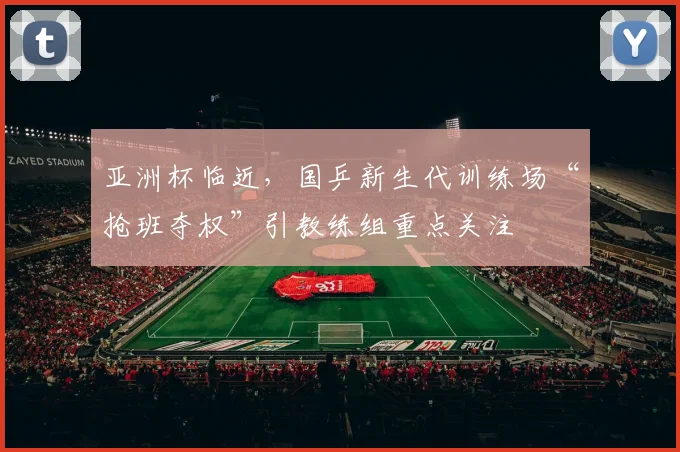 亚洲杯临近，国乒新生代训练场“抢班夺权”引教练组重点关注