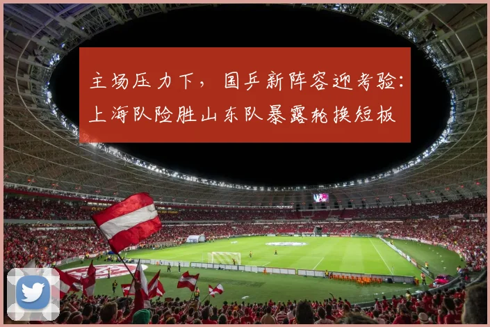 主场压力下，国乒新阵容迎考验：上海队险胜山东队暴露轮换短板