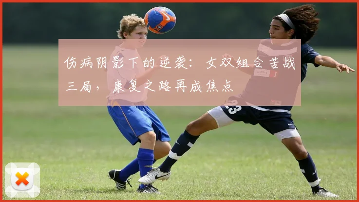 伤病阴影下的逆袭：女双组合苦战三局，康复之路再成焦点