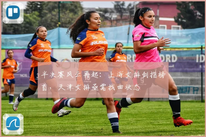 半决赛风云再起：上海女排剑指榜首，天津女排亟需找回状态