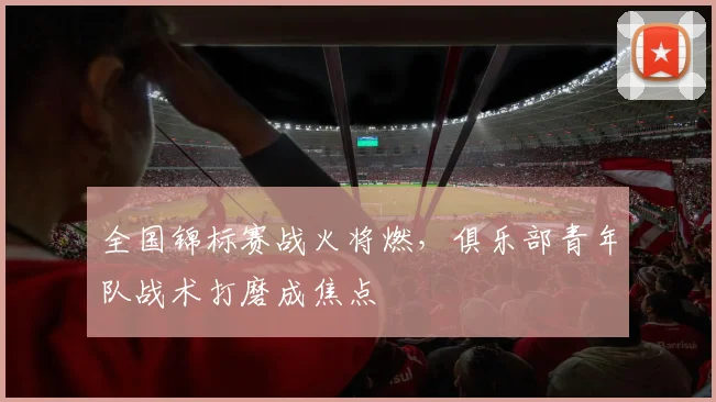 全国锦标赛战火将燃，俱乐部青年队战术打磨成焦点