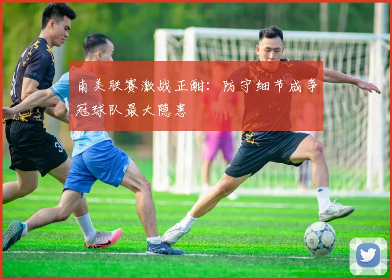 南美联赛激战正酣：防守细节成争冠球队最大隐患