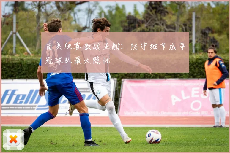 南美联赛激战正酣：防守细节成争冠球队最大隐忧