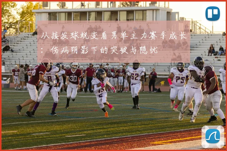 从接发球蜕变看男单主力赛季成长：伤病阴影下的突破与隐忧