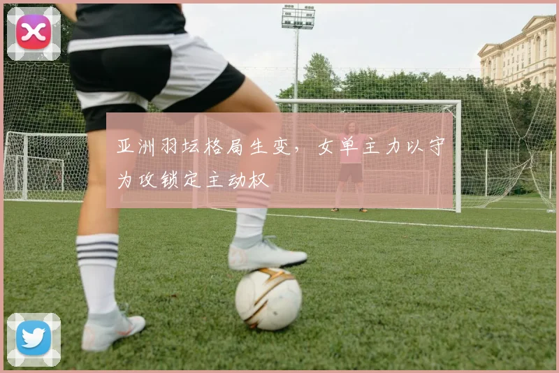 亚洲羽坛格局生变，女单主力以守为攻锁定主动权