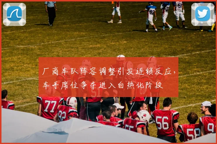 厂商车队阵容调整引发连锁反应，车手席位争夺进入白热化阶段