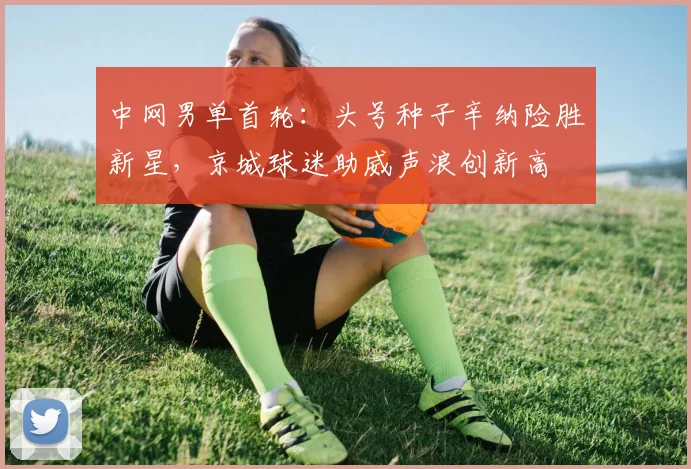 中网男单首轮：头号种子辛纳险胜新星，京城球迷助威声浪创新高