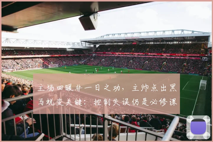 主场回暖非一日之功，主帅点出黑马蜕变关键：控制失误仍是必修课