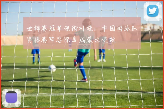 世锦赛冠军领衔补强，中国游泳队资格赛阵容深度成最大变数