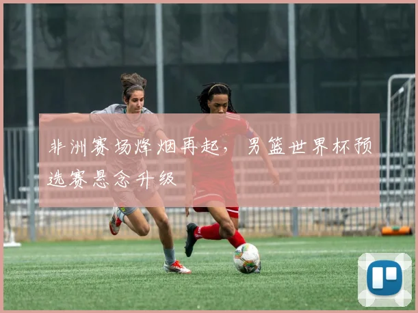非洲赛场烽烟再起，男篮世界杯预选赛悬念升级