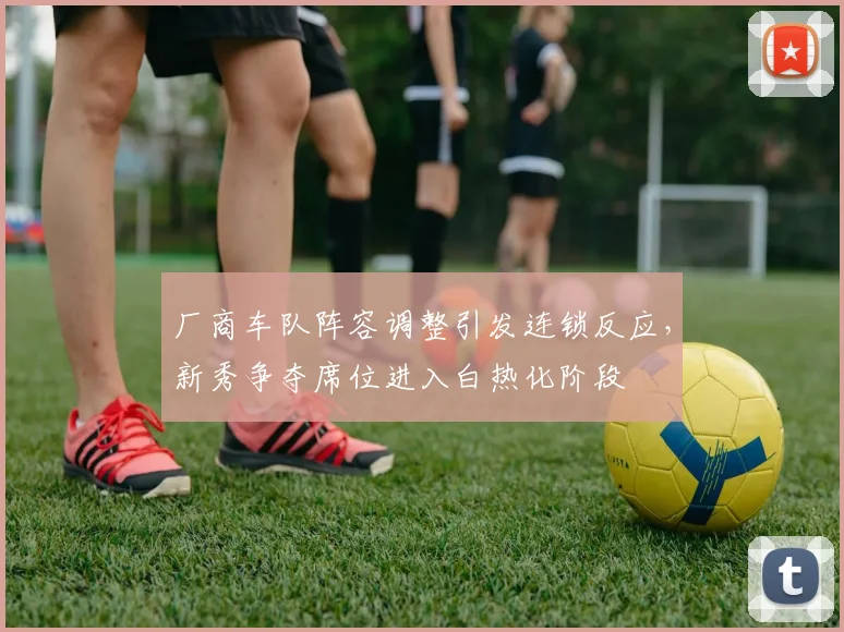 厂商车队阵容调整引发连锁反应，新秀争夺席位进入白热化阶段